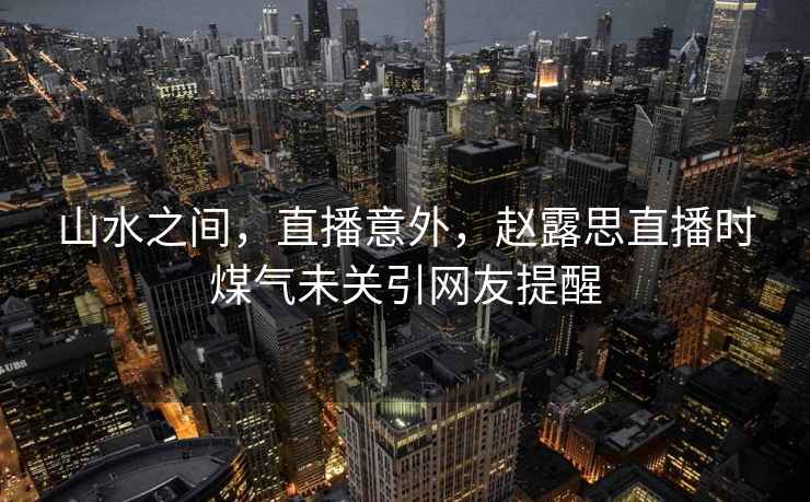 山水之間，直播意外，趙露思直播時煤氣未關(guān)引網(wǎng)友提醒