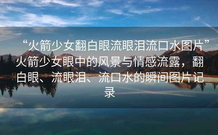 “火箭少女翻白眼流眼淚流口水圖片”火箭少女眼中的風(fēng)景與情感流露，翻白眼、流眼淚、流口水的瞬間圖片記錄