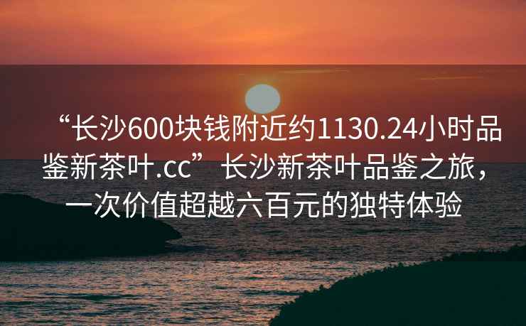 “長(zhǎng)沙600塊錢附近約1130.24小時(shí)品鑒新茶葉.cc”長(zhǎng)沙新茶葉品鑒之旅，一次價(jià)值超越六百元的獨(dú)特體驗(yàn)
