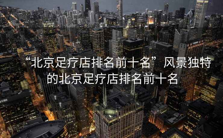 “北京足療店排名前十名”風(fēng)景獨(dú)特的北京足療店排名前十名
