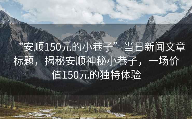 “安順150元的小巷子”當(dāng)日新聞文章標(biāo)題，揭秘安順神秘小巷子，一場價值150元的獨特體驗