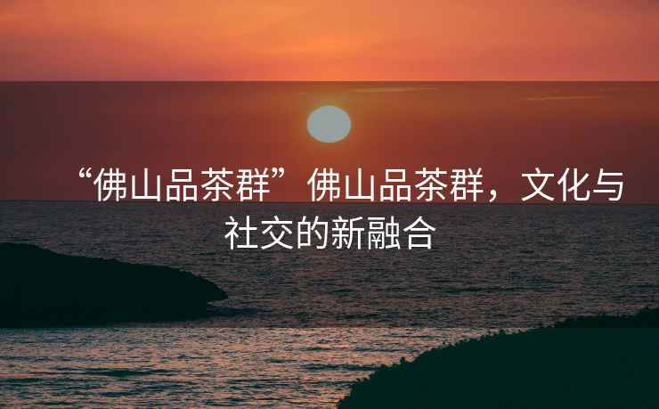 “佛山品茶群”佛山品茶群，文化與社交的新融合