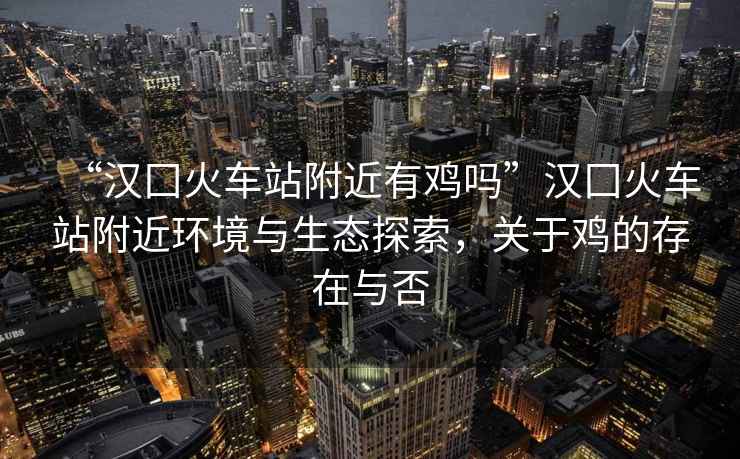 “漢囗火車站附近有雞嗎”漢囗火車站附近環(huán)境與生態(tài)探索，關(guān)于雞的存在與否