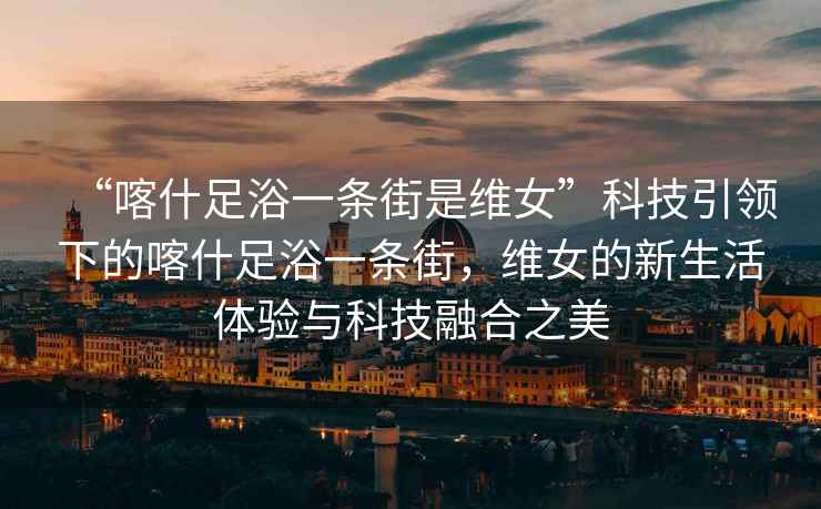 “喀什足浴一條街是維女”科技引領(lǐng)下的喀什足浴一條街，維女的新生活體驗與科技融合之美