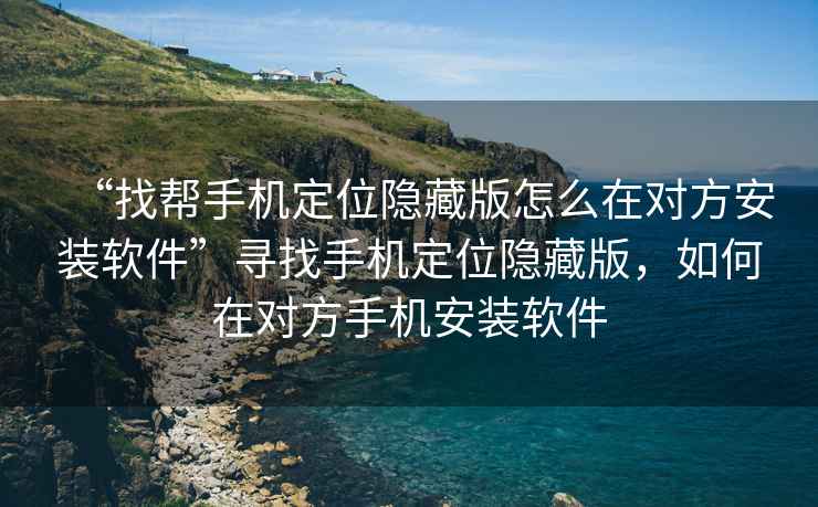 “找?guī)褪謾C定位隱藏版怎么在對方安裝軟件”尋找手機定位隱藏版，如何在對方手機安裝軟件