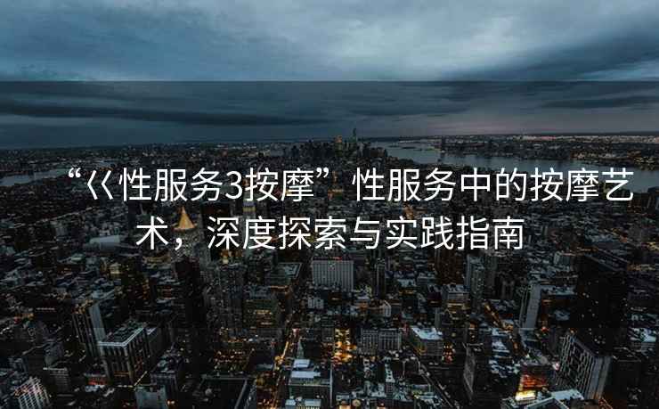 “巜性服務(wù)3按摩”性服務(wù)中的按摩藝術(shù)，深度探索與實踐指南