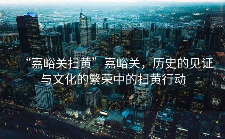 “嘉峪關(guān)掃黃”嘉峪關(guān)，歷史的見(jiàn)證與文化的繁榮中的掃黃行動(dòng)