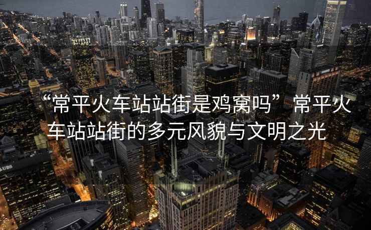 “常平火車站站街是雞窩嗎”常平火車站站街的多元風(fēng)貌與文明之光
