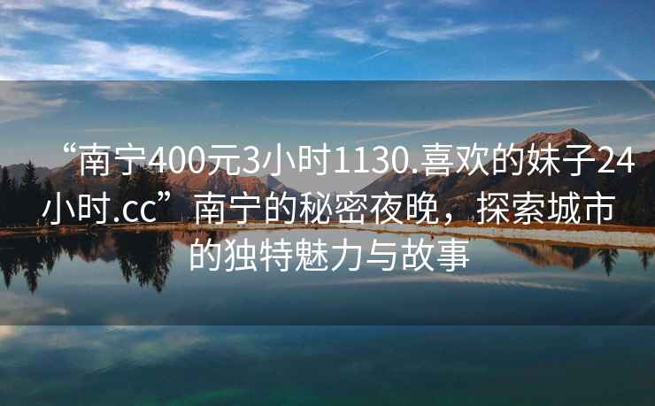 “南寧400元3小時1130.喜歡的妹子24小時.cc”南寧的秘密夜晚，探索城市的獨(dú)特魅力與故事