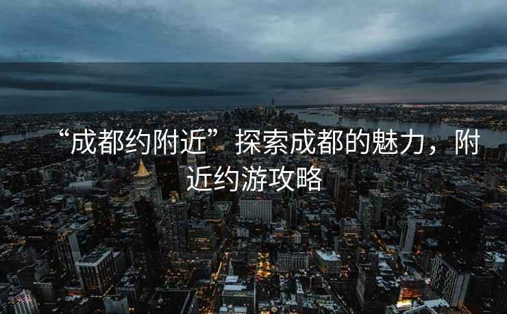 “成都約附近”探索成都的魅力，附近約游攻略