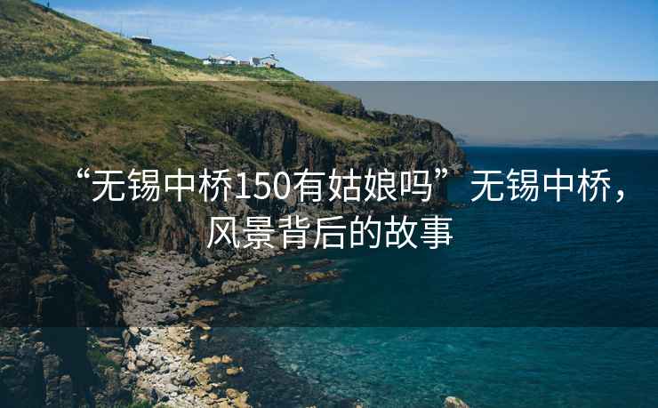 “無錫中橋150有姑娘嗎”無錫中橋，風(fēng)景背后的故事