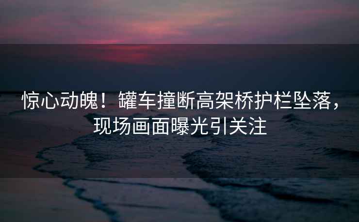 驚心動(dòng)魄！罐車撞斷高架橋護(hù)欄墜落，現(xiàn)場(chǎng)畫面曝光引關(guān)注