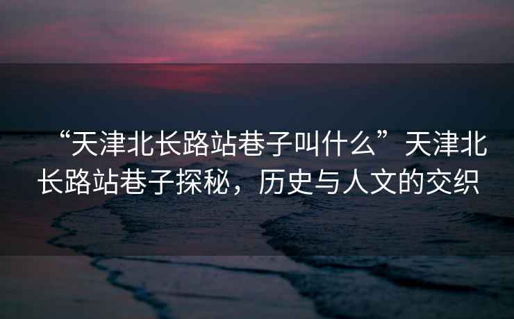 “天津北長(zhǎng)路站巷子叫什么”天津北長(zhǎng)路站巷子探秘，歷史與人文的交織