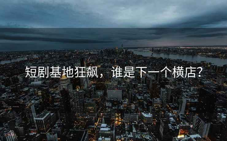 短劇基地狂飆，誰是下一個橫店？