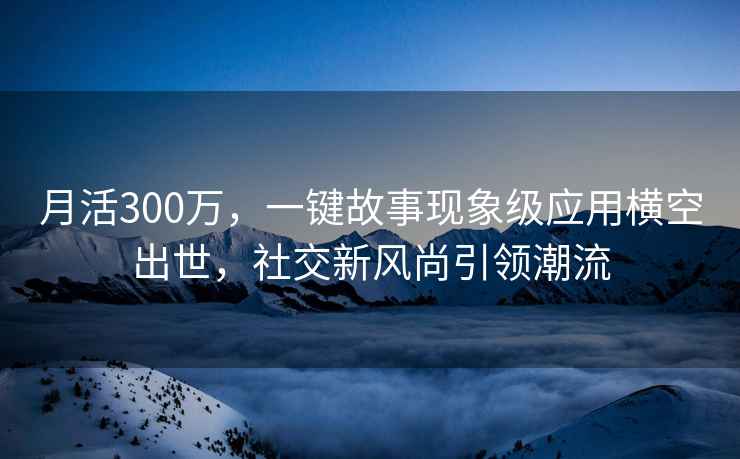 月活300萬，一鍵故事現(xiàn)象級(jí)應(yīng)用橫空出世，社交新風(fēng)尚引領(lǐng)潮流