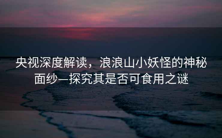 央視深度解讀，浪浪山小妖怪的神秘面紗—探究其是否可食用之謎