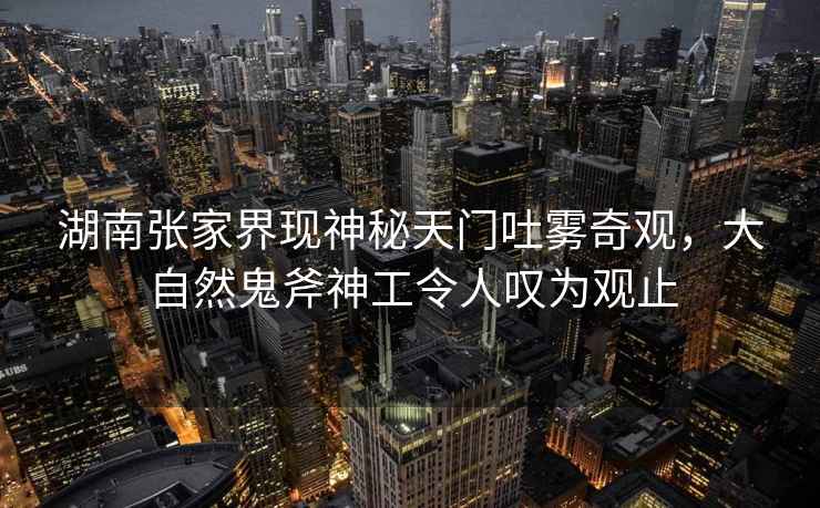 湖南張家界現(xiàn)神秘天門吐霧奇觀，大自然鬼斧神工令人嘆為觀止