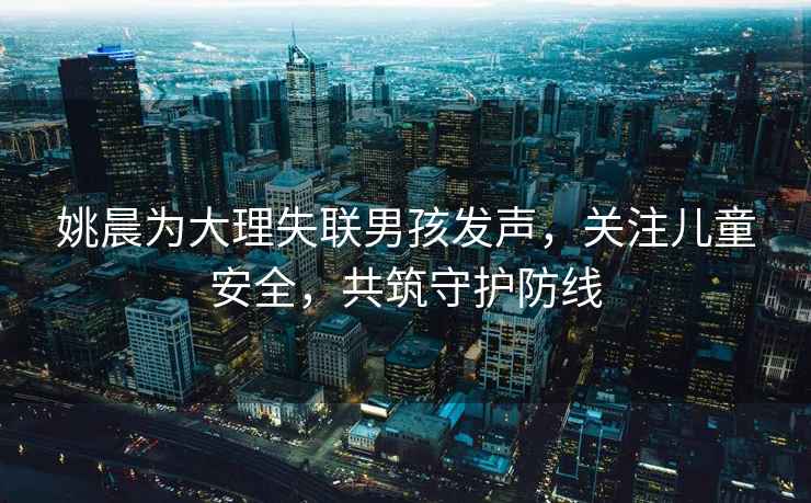 姚晨為大理失聯(lián)男孩發(fā)聲，關(guān)注兒童安全，共筑守護(hù)防線