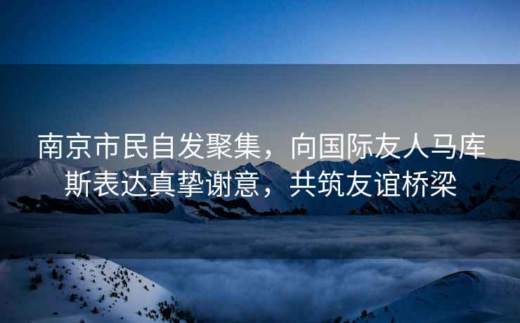 南京市民自發(fā)聚集，向國(guó)際友人馬庫(kù)斯表達(dá)真摯謝意，共筑友誼橋梁