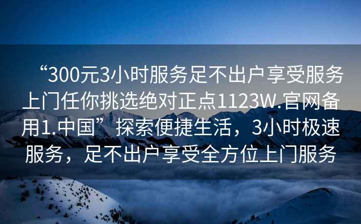 “300元3小時服務足不出戶享受服務上門任你挑選絕對正點1123W.官網(wǎng)備用1.中國”探索便捷生活，3小時極速服務，足不出戶享受全方位上門服務