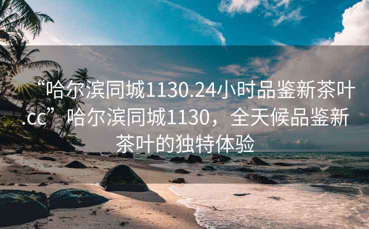 “哈爾濱同城1130.24小時品鑒新茶葉.cc”哈爾濱同城1130，全天候品鑒新茶葉的獨特體驗