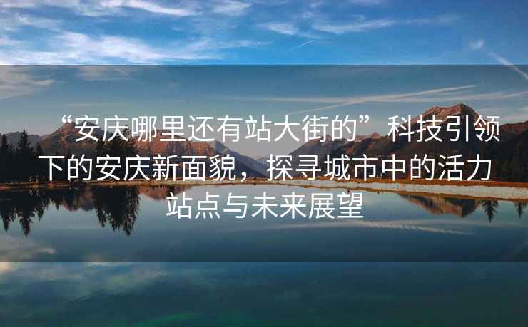 “安慶哪里還有站大街的”科技引領(lǐng)下的安慶新面貌，探尋城市中的活力站點與未來展望
