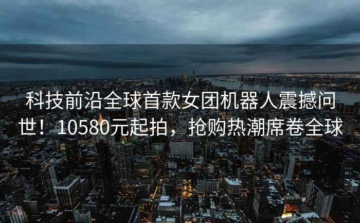 科技前沿全球首款女團機器人震撼問世！10580元起拍，搶購熱潮席卷全球