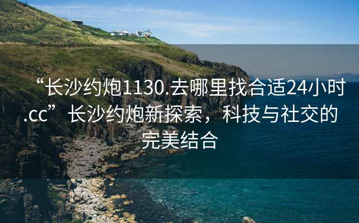 “長沙約炮1130.去哪里找合適24小時.cc”長沙約炮新探索，科技與社交的完美結(jié)合