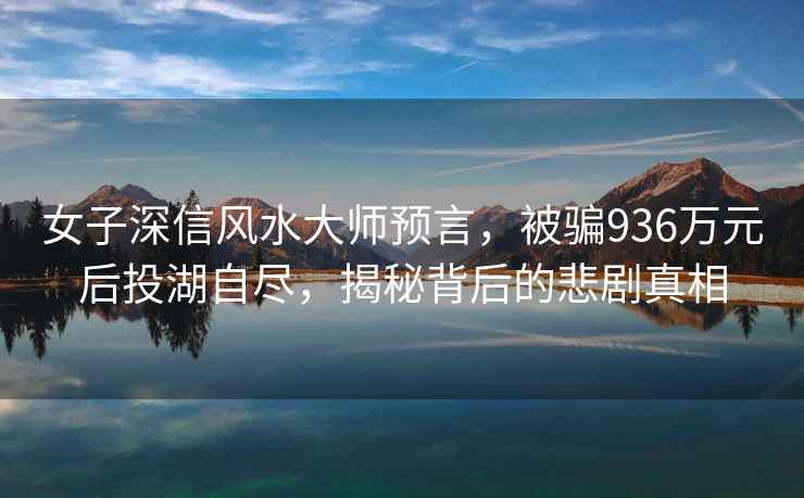 女子深信風(fēng)水大師預(yù)言，被騙936萬元后投湖自盡，揭秘背后的悲劇真相