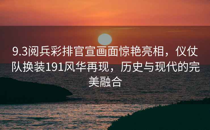 9.3閱兵彩排官宣畫(huà)面驚艷亮相，儀仗隊(duì)換裝191風(fēng)華再現(xiàn)，歷史與現(xiàn)代的完美融合