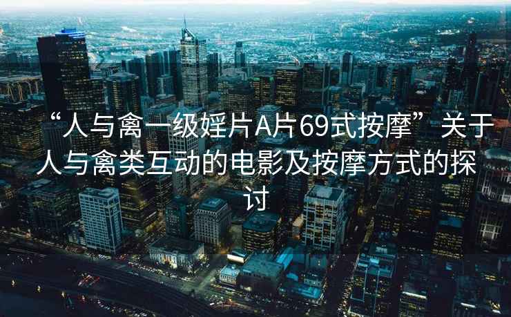 “人與禽一級(jí)婬片A片69式按摩”關(guān)于人與禽類互動(dòng)的電影及按摩方式的探討
