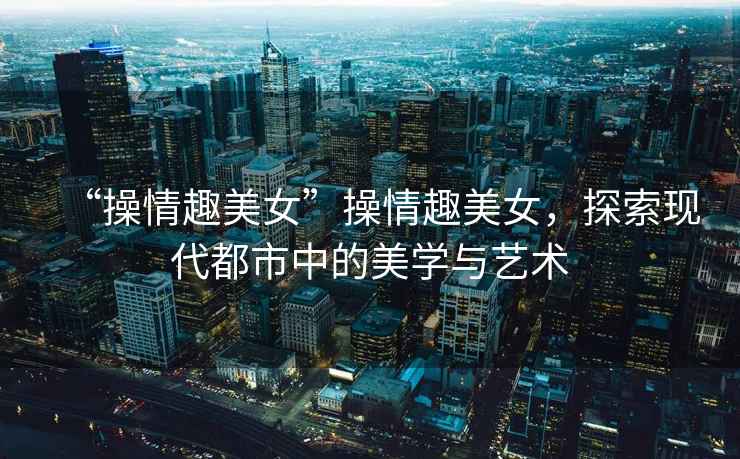 “操情趣美女”操情趣美女，探索現(xiàn)代都市中的美學(xué)與藝術(shù)