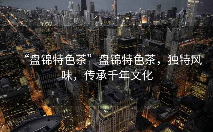 “盤錦特色茶”盤錦特色茶，獨(dú)特風(fēng)味，傳承千年文化