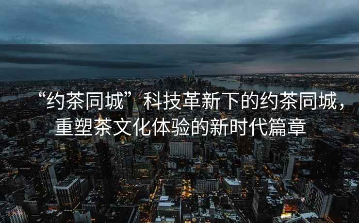 “約茶同城”科技革新下的約茶同城，重塑茶文化體驗的新時代篇章