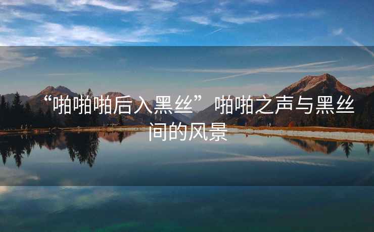 “啪啪啪后入黑絲”啪啪之聲與黑絲間的風(fēng)景