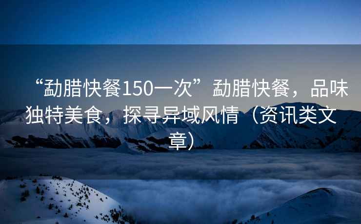 “勐臘快餐150一次”勐臘快餐，品味獨(dú)特美食，探尋異域風(fēng)情（資訊類(lèi)文章）