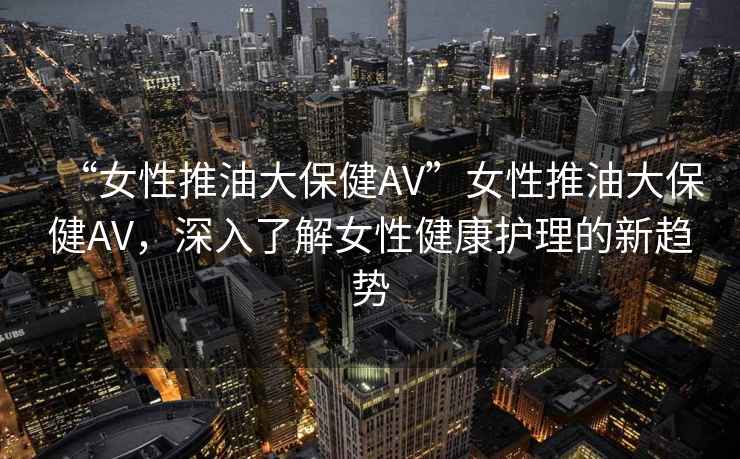 “女性推油大保健AV”女性推油大保健AV，深入了解女性健康護理的新趨勢