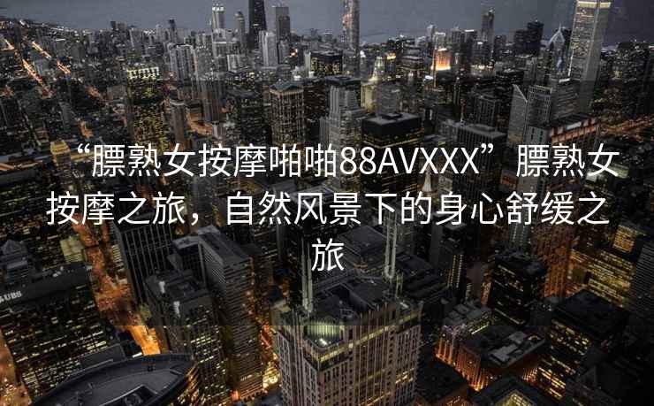 “膘熟女按摩啪啪88AVXXX”膘熟女按摩之旅，自然風(fēng)景下的身心舒緩之旅