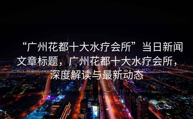 “廣州花都十大水療會(huì)所”當(dāng)日新聞文章標(biāo)題，廣州花都十大水療會(huì)所，深度解讀與最新動(dòng)態(tài)