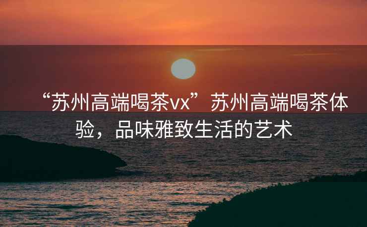 “蘇州高端喝茶vx”蘇州高端喝茶體驗(yàn)，品味雅致生活的藝術(shù)
