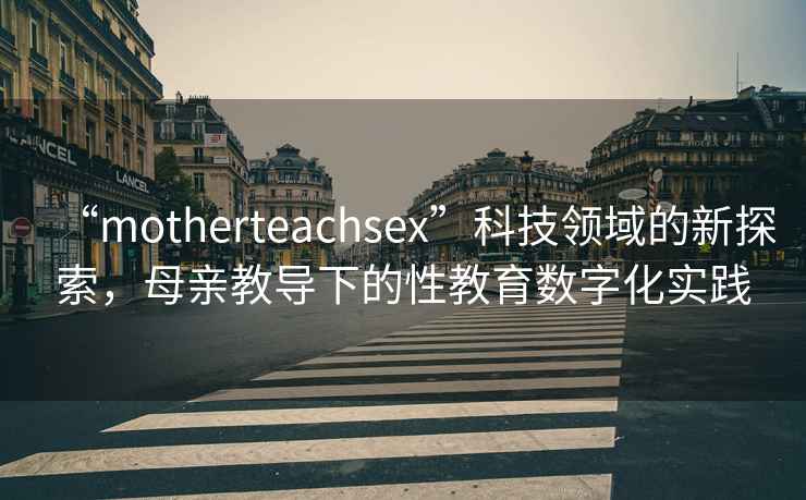 “motherteachsex”科技領(lǐng)域的新探索，母親教導(dǎo)下的性教育數(shù)字化實(shí)踐