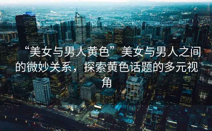 “美女與男人黃色”美女與男人之間的微妙關系，探索黃色話題的多元視角