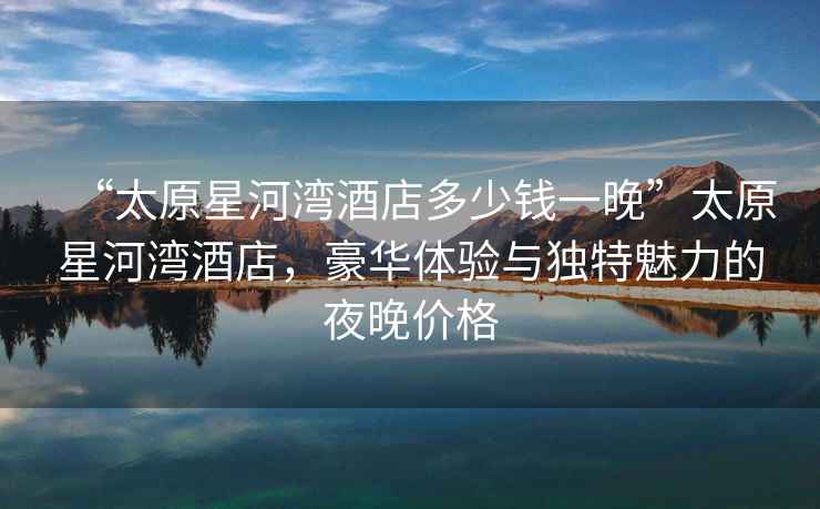 “太原星河灣酒店多少錢一晚”太原星河灣酒店，豪華體驗與獨特魅力的夜晚價格