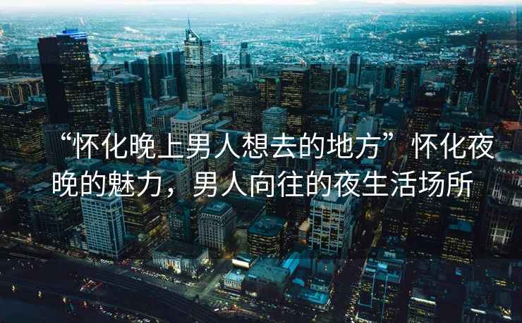 “懷化晚上男人想去的地方”懷化夜晚的魅力，男人向往的夜生活場所