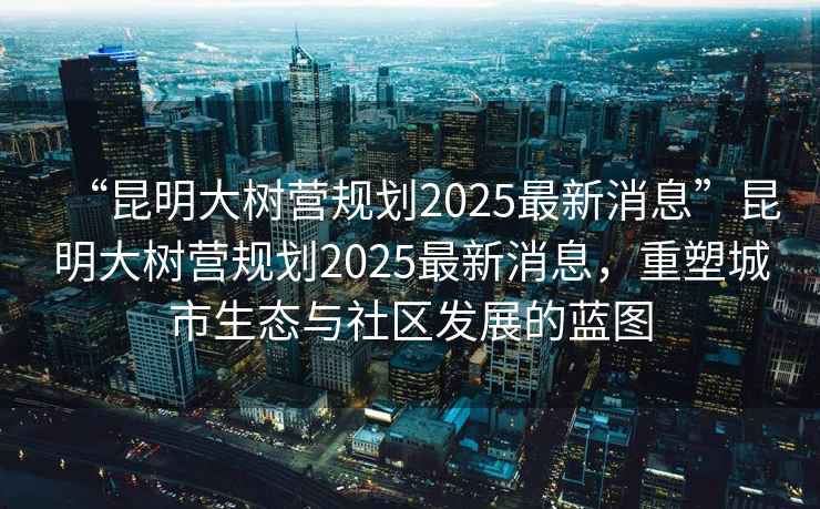 “昆明大樹營規(guī)劃2025最新消息”昆明大樹營規(guī)劃2025最新消息，重塑城市生態(tài)與社區(qū)發(fā)展的藍(lán)圖