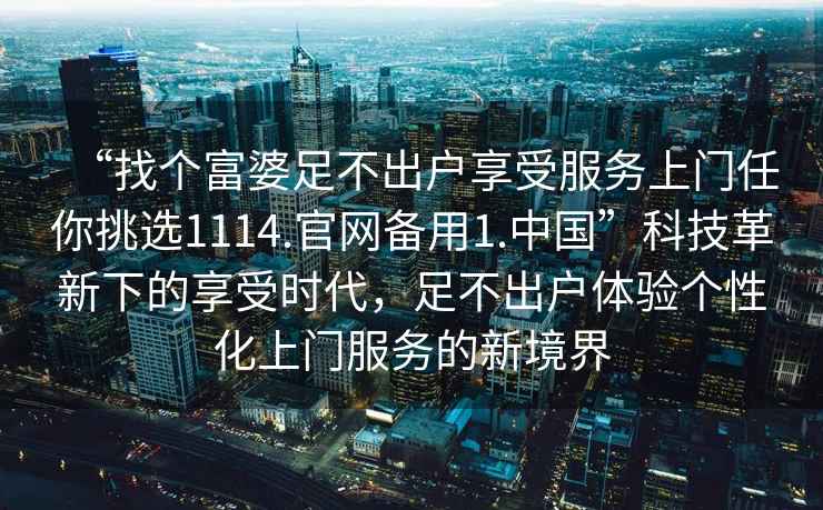 “找個富婆足不出戶享受服務上門任你挑選1114.官網(wǎng)備用1.中國”科技革新下的享受時代，足不出戶體驗個性化上門服務的新境界