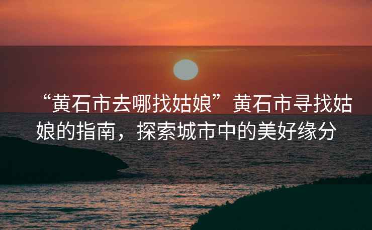 “黃石市去哪找姑娘”黃石市尋找姑娘的指南，探索城市中的美好緣分