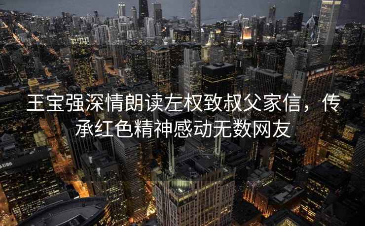 王寶強(qiáng)深情朗讀左權(quán)致叔父家信，傳承紅色精神感動無數(shù)網(wǎng)友