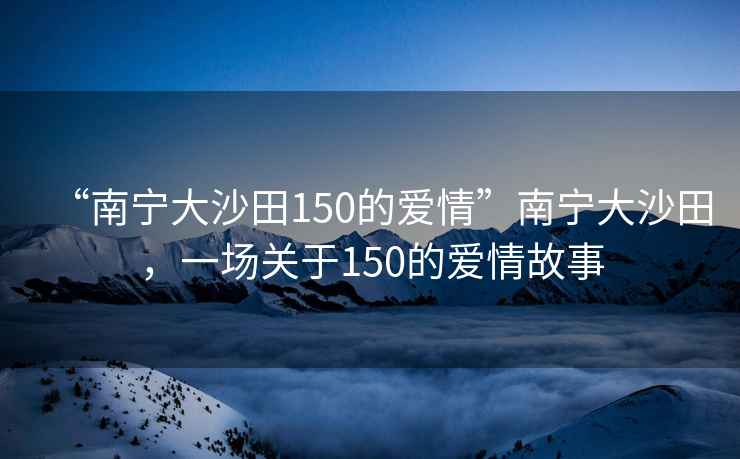 “南寧大沙田150的愛(ài)情”南寧大沙田，一場(chǎng)關(guān)于150的愛(ài)情故事