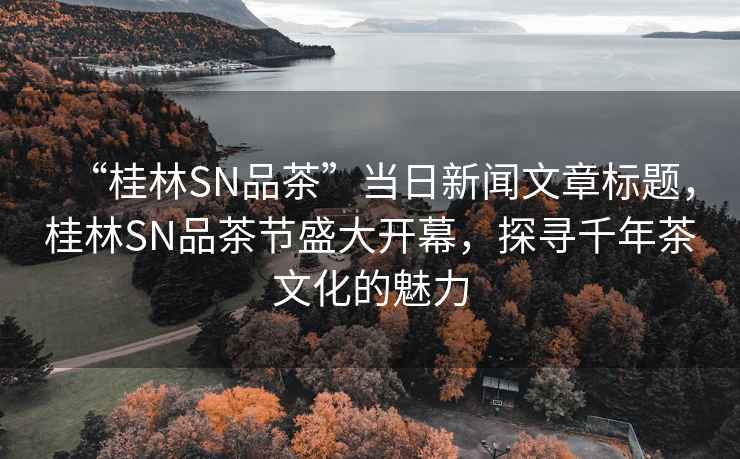 “桂林SN品茶”當(dāng)日新聞文章標(biāo)題，桂林SN品茶節(jié)盛大開(kāi)幕，探尋千年茶文化的魅力
